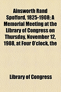 Ainsworth Rand Spofford, 1825-1908: A Memorial Meeting at the Library of Congress on Thursday, November 12, 1908, at Four O'Clock, the Librarian of Congress Presiding (Classic Reprint)