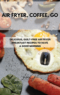 Air Fryer, Coffee, Go: Delicious, Guilt-Free Air Fryer Breakfast Recipes to Have a Good Morning