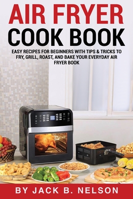 Air Fryer Cook Book: Easy Recipes for Beginners with Tips & Tricks to Fry, Grill, Roast, and Bake Your Everyday Air Fryer Book - B Nelson, Jack