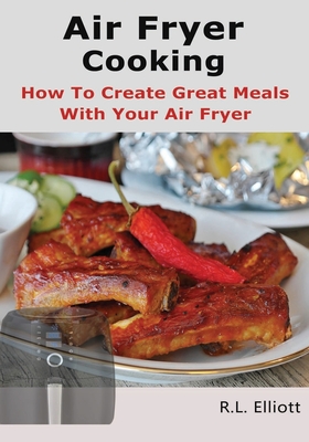 Air Fryer Cooking: How to Create Great Meals With Your Air Fryer - Elliott, R L