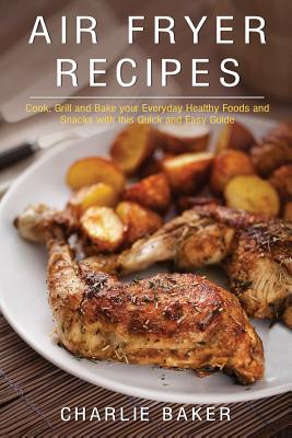 Air Fryer Recipes: Cook, Grill and Bake your Everyday Healthy Foods and Snacks with this Quick and Easy Guide - Baker, Charlie