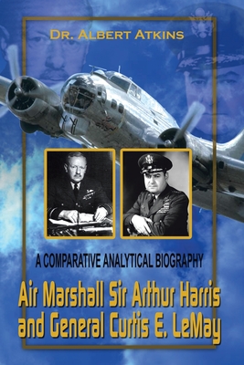 Air Marshall Sir Arthur Harris and General Curtis E. Lemay: A Comparative Analytical Biography - Atkins, Albert, Dr.