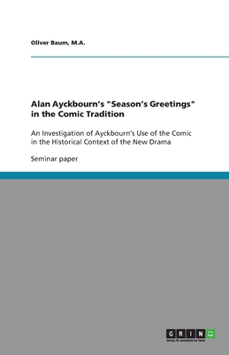 Alan Ayckbourn's "Season's Greetings" in the Comic Tradition: An Investigation of Ayckbourn's Use of the Comic in the Historical Context of the New Drama - Baum, M a Oliver