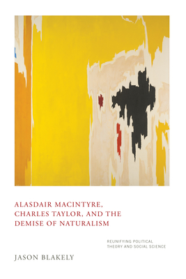 Alasdair Macintyre, Charles Taylor, and the Demise of Naturalism: Reunifying Political Theory and Social Science - Blakely, Jason