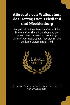 Albrechts Von Wallenstein, Des Herzogs Von Friedland Und Mecklenburg, Ungedruckte, Eigenhandige Vertrauliche Briefe Und Amtliche Schreiben Aus Den Jahren 1627 Bis 1634, Vol. 1: An Urnheim, V. Arnimb, Aldringer, Gallas, Piecolomini Und Andere Fursten Und - Forster, Friedrich