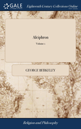 Alciphron: Or, the Minute Philosopher. In Seven Dialogues. Containing an Apology for the Christian Religion, Against Those who are Called Free-thinkers. ... The Second Edition. of 2; Volume 1