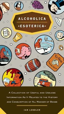 Alcoholica Esoterica: A Collection of Useful and Useless Information As It Relates to the History and Consumption of All Manner of Booze - Lendler, Ian