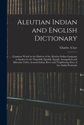 Aleutian Indian and English Dictionary; Common Words in the Dialects of the Aleutian Indian Language as Spoken by the Oogashik, Egashik, Egegik, Anangashuk and Misremie Tribes Around Sulima River and Neighboring Parts of the Alaska Peninsula - Lee, Charles A