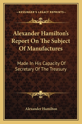 Alexander Hamilton's Report On The Subject Of Manufactures: Made In His Capacity Of Secretary Of The Treasury - Hamilton, Alexander