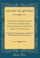 Alexandri Aphrodisiensis Praeter Commentaria, Scripta Minora, de Anima Liber Cum Mantissa: Consilio Et Auctoritate, Academiae Litterarum Regiae Borussicae (Classic Reprint)