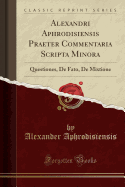 Alexandri Aphrodisiensis Praeter Commentaria Scripta Minora: Questiones, de Fato, de Mixtione (Classic Reprint)