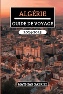 Algrie Guide de Voyage 2024 - 2025: Explorez des paysages diversifis, un riche patrimoine, et merveilles culturelles avec conseils d'initis pour une aventure nord-africaine inoubliable