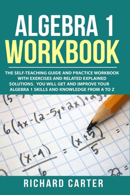 Algebra 1 Workbook: The Self-Teaching Guide and Practice Workbook with Exercises and Related Explained Solution. You Will Get and Improve Your Algebra 1 Skills and Knowledge from A to Z - Carter, Richard