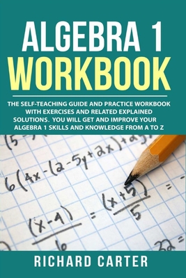 Algebra 1 Workbook: The Self-Teaching Guide and Practice Workbook with Exercises and Related Explained Solution. You Will Get and Improve Your Algebra 1 Skills and Knowledge from A to Z - Carter, Richard