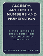 Algebra, Arithmetic, Numbers and Numeration: A Mathematics Book for High Schools and Colleges