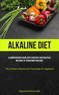 Alkaline Diet: A Comprehensive Guide With Scientific And Practical Methods To Transform Your Body (The Ultimate Alkaline Diet Food Guide For Beginners)
