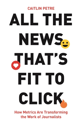 All the News That's Fit to Click: How Metrics Are Transforming the Work of Journalists - Petre, Caitlin