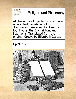 All the works of Epictetus, which are now extant; consisting of his discourses, preserved by Arrian, in four books, the Enchiridion, and fragments. Translated from the original Greek, by Elizabeth Carter. - Epictetus