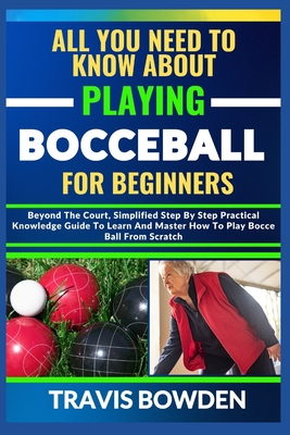 All You Need to Know about Playing Bocceball: Beyond The Court, Simplified Step By Step Practical Knowledge Guide To Learn And Master How To Play Booceball From Scratch - Bowden, Travis