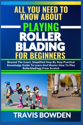 All You Need to Know about Playing Rollerblading for Beginners: Beyond The Court, Simplified Step By Step Practical Knowledge Guide To Learn And Master How To Play Rollerblading From Scratch - Bowden, Travis