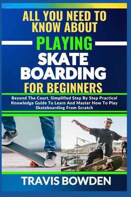 All You Need to Know about Playing Skateboarding for Beginners: Beyond The Court, Simplified Step By Step Practical Knowledge Guide To Learn And Master How To Play Skateboarding From Scratch - Bowden, Travis