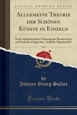 Allgemeine Theorie Der Schnen Knste in Einzeln, Vol. 3: Nach Alphabetischer Ordnung Der Kunstwrter Auf Einander Folgenden, Artikeln Abgehandelt (Classic Reprint) - Sulzer, Johann Georg