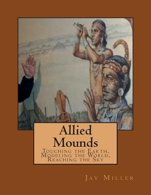 Allied Mounds: Touching the Earth, Modeling the World, Reaching the Sky - Miller Phd, Jay