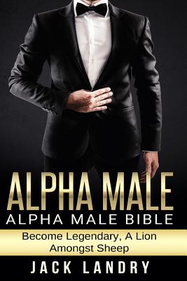 Alpha Male: Alpha Male Bible: Become Legendary, A Lion Amongst Sheep - Landry, Jack