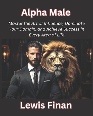Alpha Male: Master the Art of Influence, Dominate Your Domain, and Achieve Success in Every Area of Life - Finan, Lewis