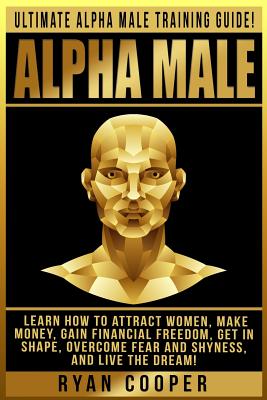 Alpha Male: Ultimate Alpha Male Training Guide! Learn How To Attract Women, Make Money, Gain Financial Freedom, Get In Shape, Overcome Fear And Shyness, And Live The Dream! - Cooper, Ryan