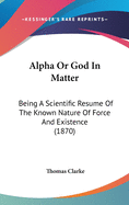 Alpha Or God In Matter: Being A Scientific Resume Of The Known Nature Of Force And Existence (1870)