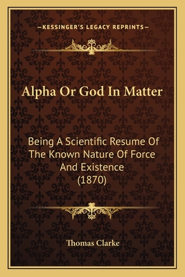 Alpha Or God In Matter: Being A Scientific Resume Of The Known Nature Of Force And Existence (1870) - Clarke, Thomas, Prof.