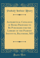 Alphabetical Catalogue of Books Proposed to Be Purchased for the Library of the Peabody Institute, Baltimore, MD (Classic Reprint)