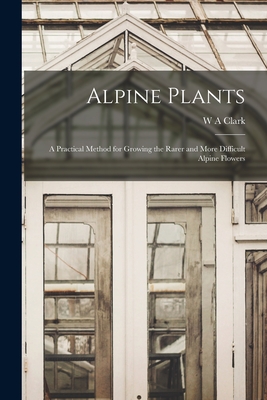 Alpine Plants: A Practical Method for Growing the Rarer and More Difficult Alpine Flowers - Clark, W a