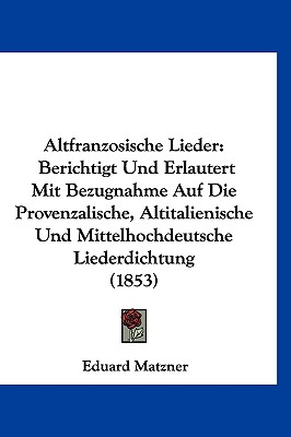 Altfranzosische Lieder: Berichtigt Und Erlautert Mit Bezugnahme Auf Die Provenzalische, Altitalienische Und Mittelhochdeutsche Liederdichtung (1853) - Matzner, Eduard