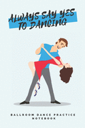 'Always say yes to dancing' - Ballroom Dance Practice Notebook: Lined 6"x9" Notebook for Ballroom and Latin Dancing Students and Fans
