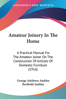 Amateur Joinery In The Home: A Practical Manual For The Amateur Joiner On The Construction Of Articles Of Domestic Furniture (1916) - Audsley, George Ashdown, and Audsley, Berthold