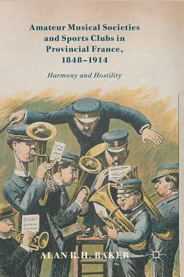 Amateur Musical Societies and Sports Clubs in Provincial France, 1848-1914: Harmony and Hostility - Baker, Alan R H