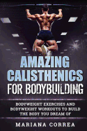 Amazing Calisthenics for Bodybuilding: Hundreds of Bodyweight Exercises and Bodyweight Workouts to Build a Body You Have Only Ever Dreamed of