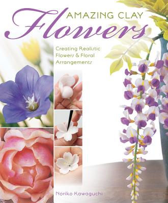 Amazing Clay Flowers: Creating Realistic Flowers & Floral Arrangements - Kawaguchi, Noriko