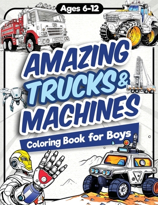 Amazing Trucks and Machines Coloring Book for Boys: Over 40 Coloring Activity featuring Monster Trucks, Semis, Trailers, Seeders, Tractors, and much more for Kids, Boys, Girls Ages 6, 7, 8, 9, 10, 11, 12, and Teens! - Jordan, James H, and Trace, Jennifer L