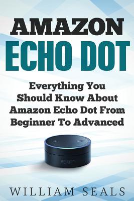 Amazon Echo Dot: Everything You Should Know About Amazon Echo Dot From Beginner To Advanced - Seals, William