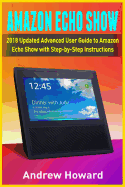 Amazon Echo Show: 2018 Updated Advanced User Guide to Amazon Echo Show with Step-By-Step Instructions (Alexa, Dot, Echo User Guide, Echo Amazon, Amazon Dot, Echo Show, User Manual)