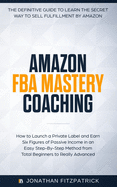 Amazon Fba Mastery Coaching: The Definitive Guide to Sell Fulfillment by Amazon: How to Launch a Private Label and Earn Six Figures of Passive Income in an Easy Step-By-Step Method from Total Beginners to Really Advanced