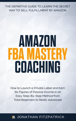 Amazon FBA Mastery Coaching: The Definitive Guide to Sell Fulfillment By Amazon: How To Launch A Private Label and Earn Six Figures of Passive Income in an Easy Step-By-Step Method from Total Beginners to Really Advanced - Fitzpatrick, Jonathan