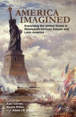 America Imagined: Explaining the United States in Nineteenth-Century Europe and Latin America - Krner, Axel, and Miller, N. (Editor), and Smith, Adam I. P.