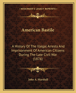 American Bastile: A History Of The Illegal Arrests And Imprisonment Of American Citizens During The Late Civil War (1876)