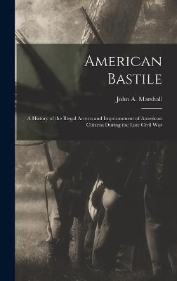 American Bastile: A History of the Illegal Arrests and Imprisonment of American Citizens During the Late Civil War - Marshall, John a