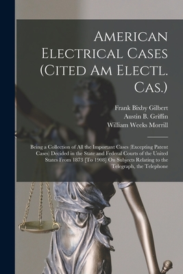 American Electrical Cases (Cited Am Electl. Cas.): Being a Collection of All the Important Cases (Excepting Patent Cases) Decided in the State and Federal Courts of the United States From 1873 [To 1908] On Subjects Relating to the Telegraph, the Telephone - Morrill, William Weeks, and Gilbert, Frank Bixby, and Griffin, Austin B