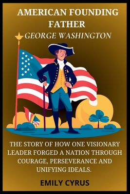 American Founding Father George Washington: The Story of How One Visionary Leader Forged a Nation Through Courage, Perseverance and Unifying Ideals - Cyrus, Emily
